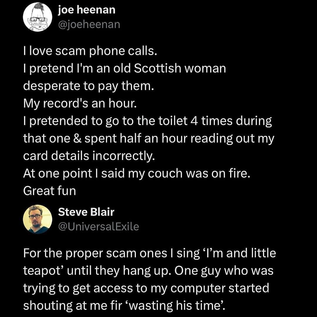 love scam phone calls. I pretend I'm an old Scottish woman desperate to pay them. My record's an hour. I pretended to go to the toilet 4 times during that one & spent half an hour reading out my card details incorrectly. At one point I said my couch was on fire. Great fun