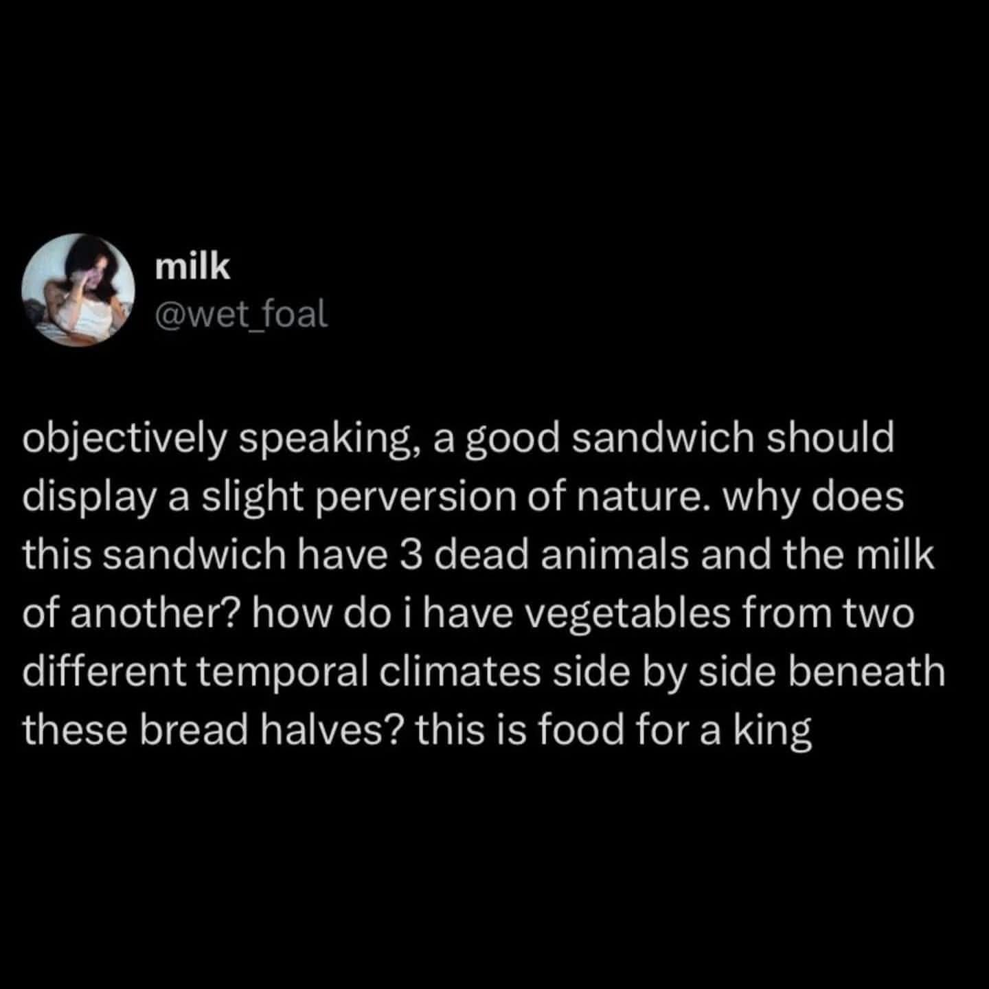 objectively speaking, a good sandwich should display a slight perversion of nature. why does this sandwich have 3 dead animals and the milk of another? how do i have vegetables from two different temporal climates side by side beneath these bread halves? this is food for a king