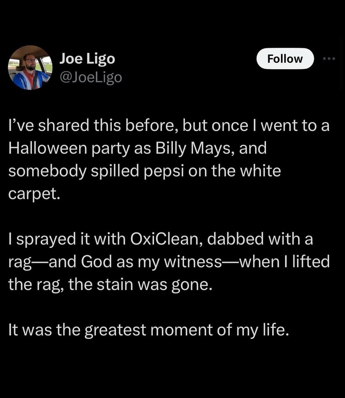 I've shared this before, but once I went to a Halloween party as Billy Mays, and somebody spilled pepsi on the white carpet. I sprayed it with OxiClean, dabbed with a rag—and God as my witness—when I lifted the rag, the stain was gone. It was the greatest moment of my life.