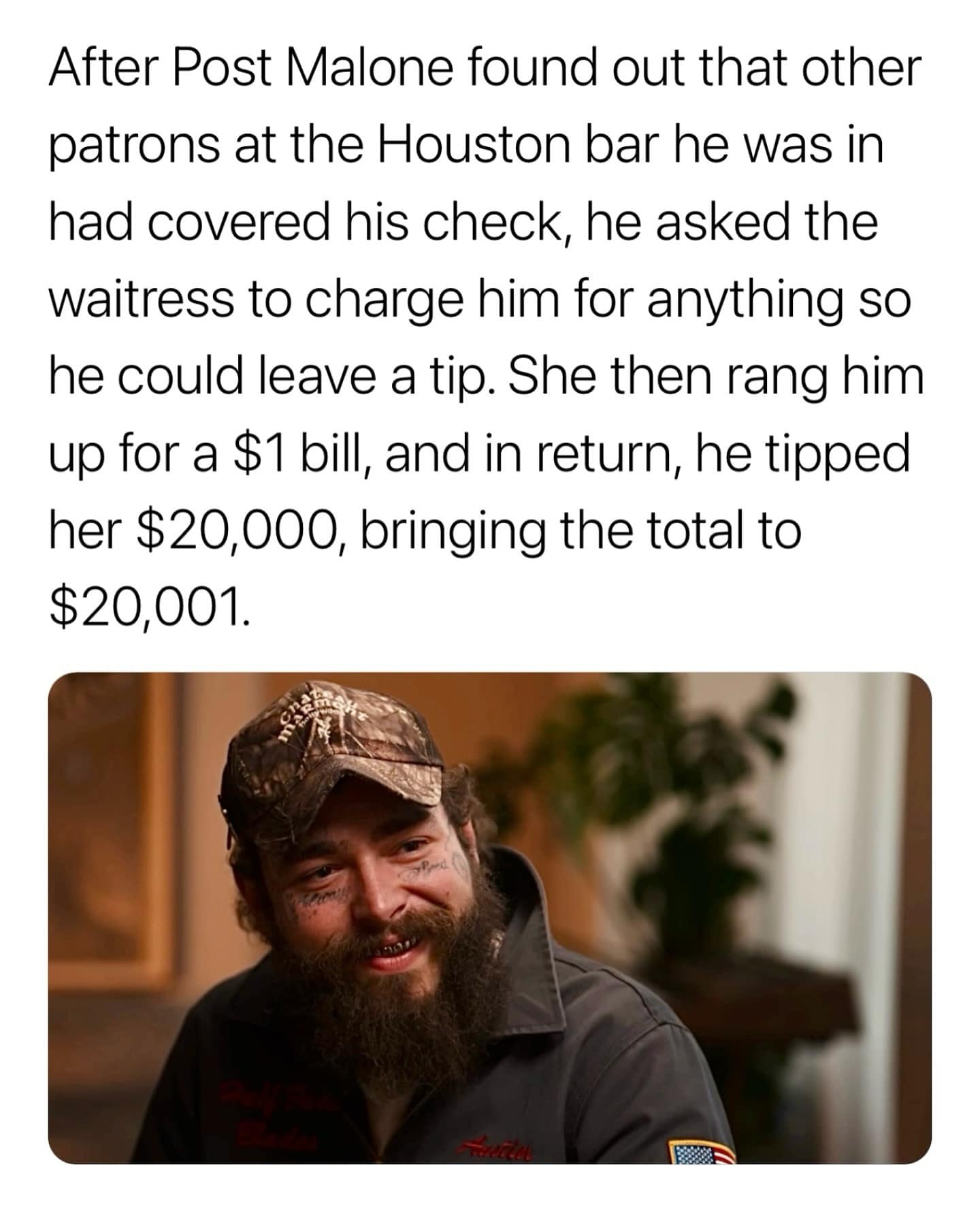 After Post Malone found out that other patrons at the Houston bar he was in had covered his check, he asked the waitress to charge him for anything so he could leave a tip. She then rang him up for a $1 bill, and in return, he tipped her $20,000, bringing the total to $20,001.