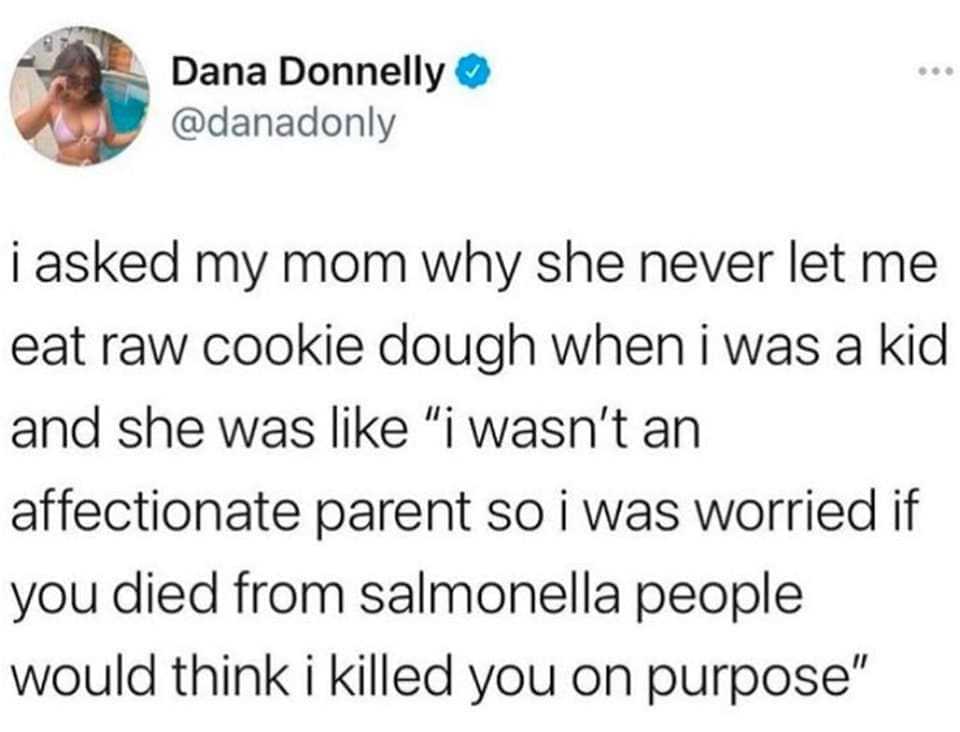 i asked my mom why she never let me eat raw cookie dough when i was a kid and she was like "i wasn't an affectionate parent so i was worried if you died from salmonella people would think i killed you on purpose"