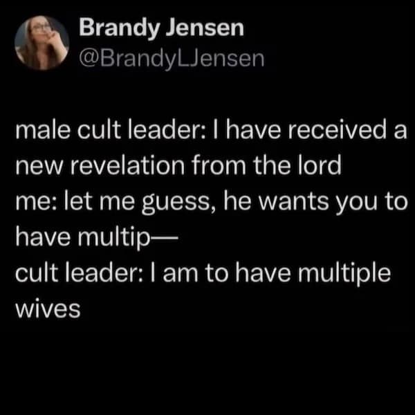 male cult leader: I have received a new revelation from the lord me: let me guess, he wants you to have multip— cult leader: I am to have multiple wives