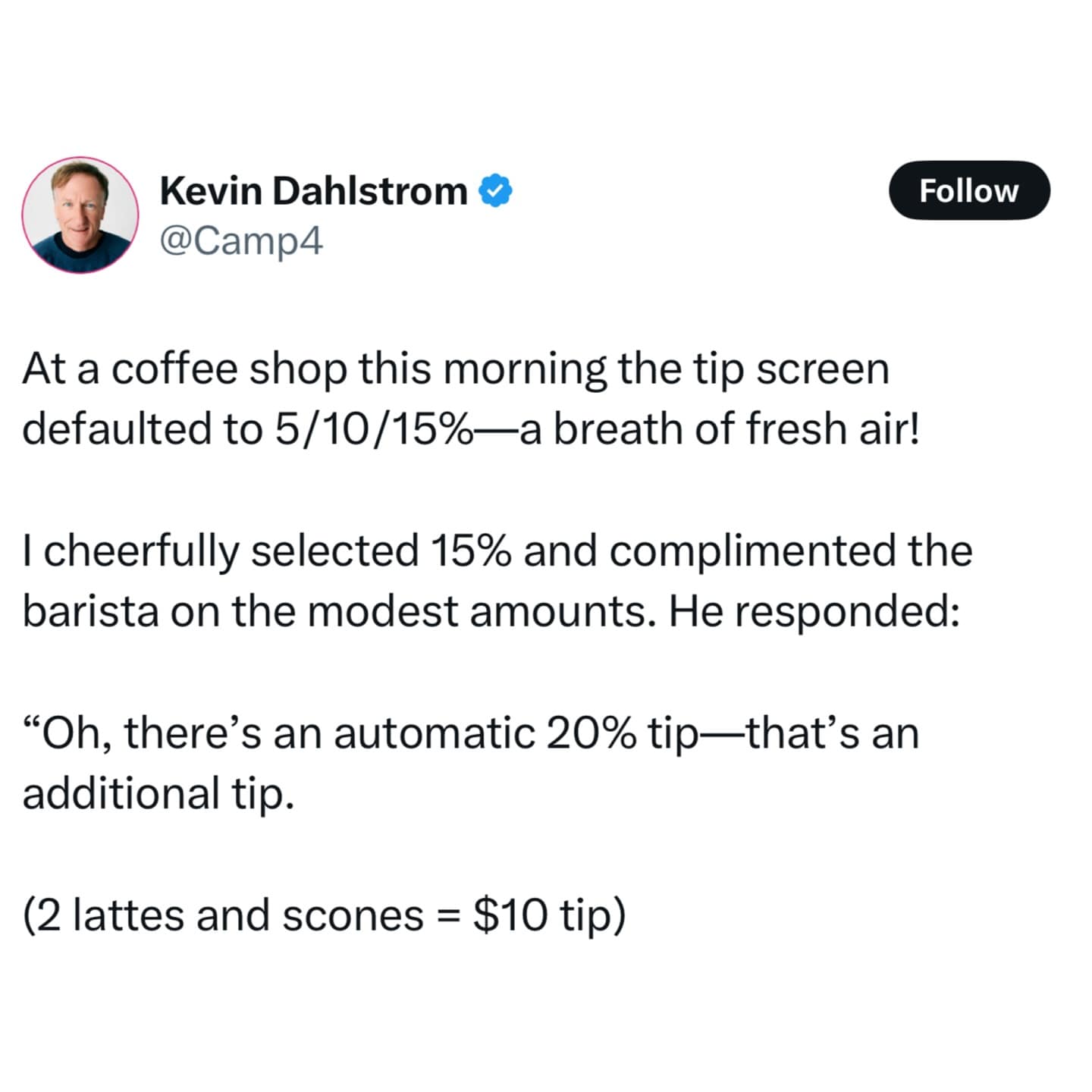 At a coffee shop this morning the tip screen defaulted to 5/10/15%—a breath of fresh air! I cheerfully selected 15% and complimented the barista on the modest amounts. He responded: "Oh, there's an automatic 20% tip—that's an additional tip. (2 lattes and scones = $10 tip)