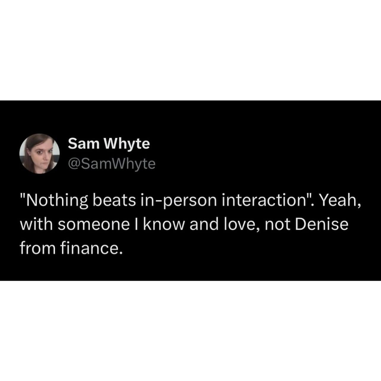 "Nothing beats in-person interaction". Yeah, with someone I know and love, not Denise from finance.