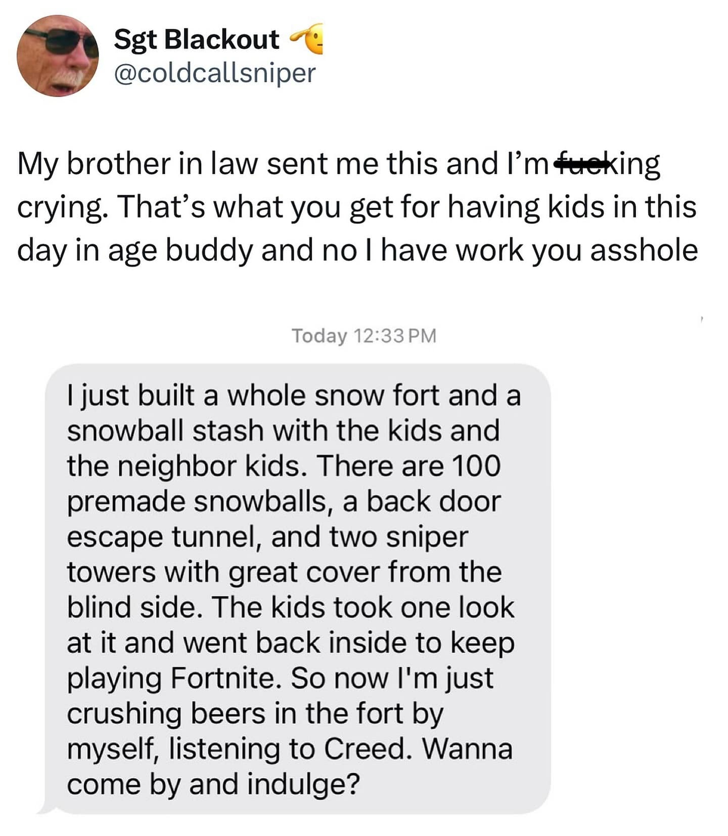 I just built a whole snow fort and a snowball stash with the kids and the neighbor kids. There are 100 premade snowballs, a back door escape tunnel, and two sniper towers with great cover from the blind side. The kids took one look at it and went back inside to keep playing Fortnite. So now I'm just crushing beers in the fort by myself, listening to Creed. Wanna come by and indulge?