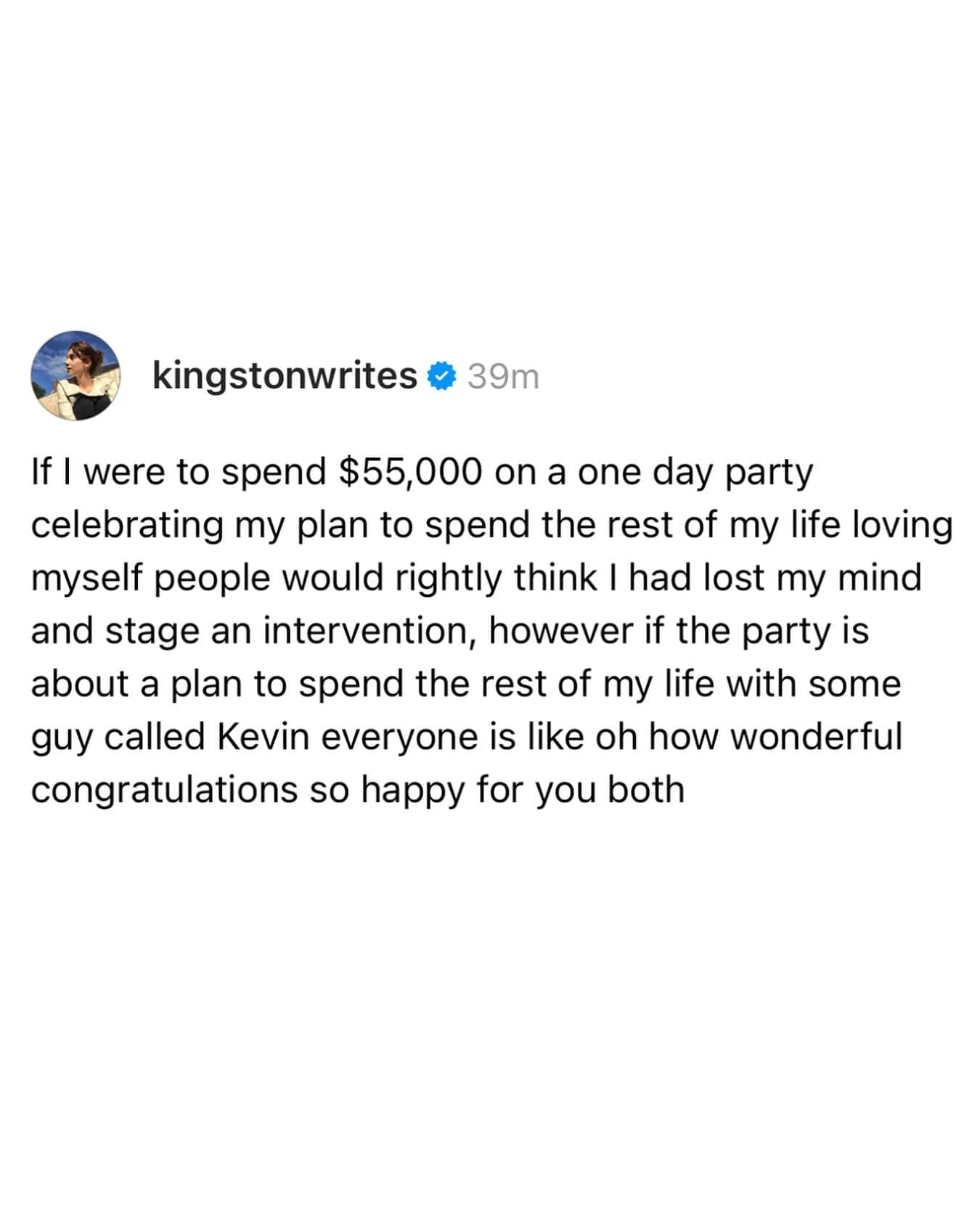 If I were to spend $55,000 on a one day party celebrating my plan to spend the rest of my life loving myself people would rightly think I had lost my mind and stage an intervention, however if the party is about a plan to spend the rest of my life with some guy called Kevin everyone is like oh how wonderful congratulations so happy for you both