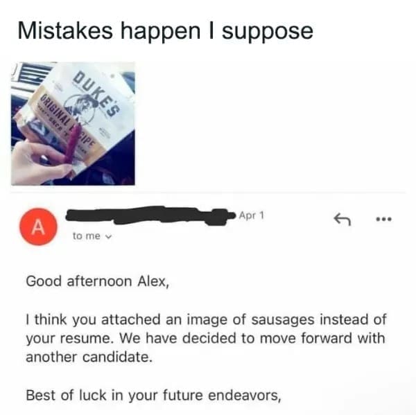 Good afternoon Alex, I think you attached an image of sausages instead of your resume. We have decided to move forward with another candidate. Best of luck in your future endeavors,