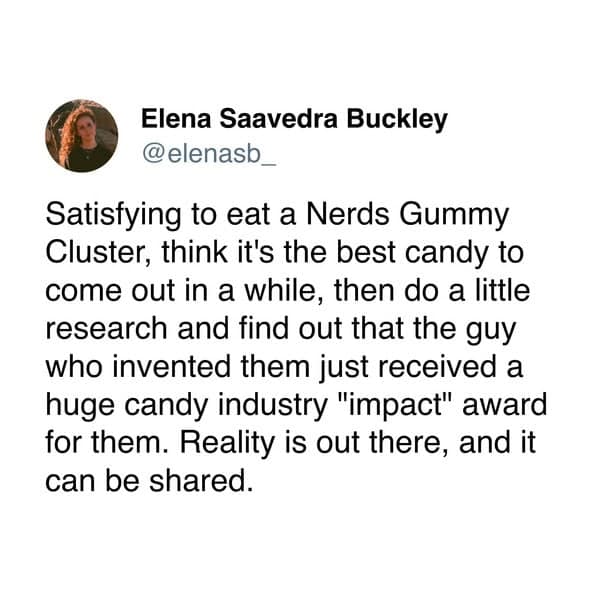Satisfying to eat a Nerds Gummy Cluster, think it's the best candy to come out in a while, then do a little research and find out that the guy who invented them just received a huge candy industry "impact" award for them. Reality is out there, and it can be shared.