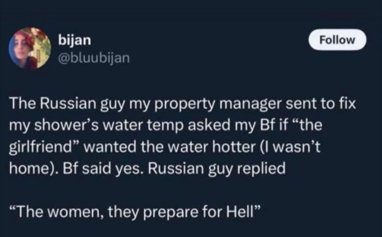 The Russian guy my property manager sent to fix my shower's water temp asked my Bf if "the girlfriend" wanted the water hotter (I wasn't home). Bf said yes. Russian guy replied "The women, they prepare for Hell"