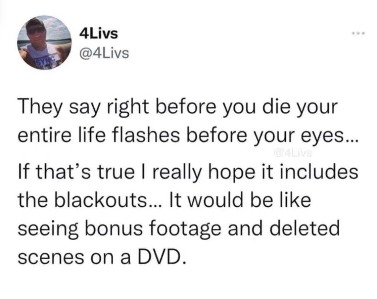 They say right before you die your entire life flashes before your eyes... If that's true I really hope it includes the blackouts... It would be like seeing bonus footage and deleted scenes on a DVD.