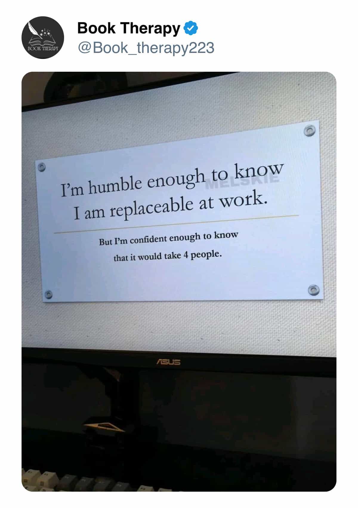 I'm humble enough to know I am replaceable at work. But I'm confident enough to know that it would take 4 people.