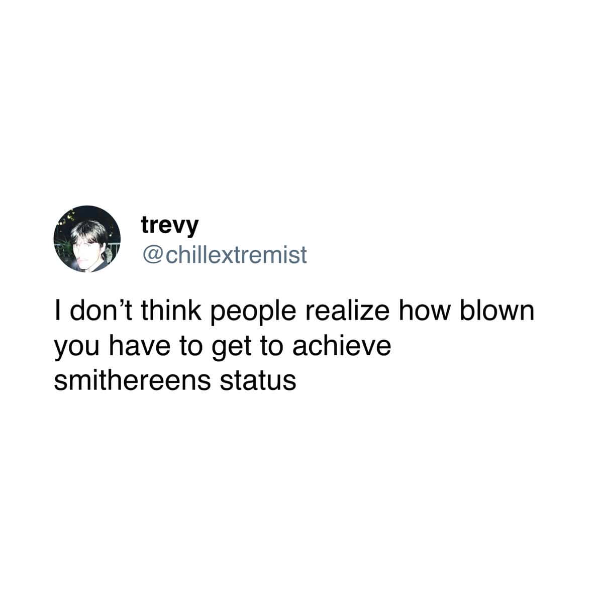 I don't think people realize how blown you have to get to achieve smithereens status