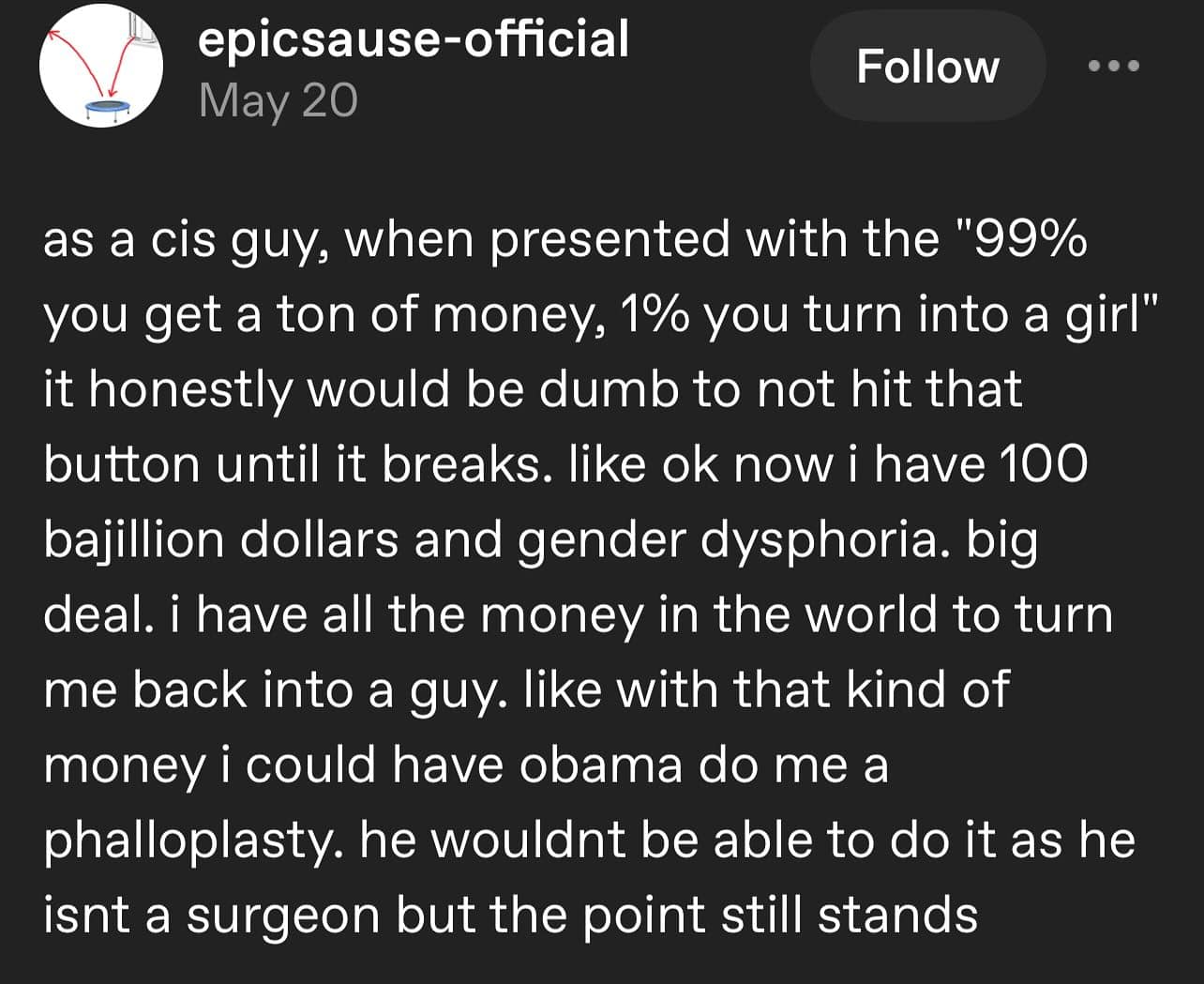 as a cis guy, when presented with the "99% you get a ton of money, 1% you turn into a girl" it honestly would be dumb to not hit that button until it breaks. like ok now i have 100 bajillion dollars and gender dysphoria. big deal. i have all the money in the world to turn me back into a guy. like with that kind of money i could have obama do me a phalloplasty. he wouldnt be able to do it as he isnt a surgeon but the point still stands