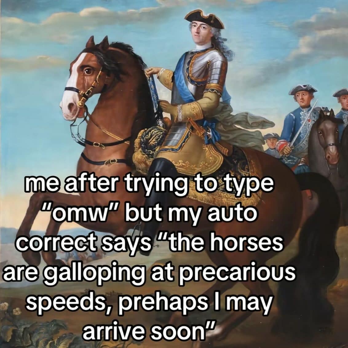 me after trying to type "omw" but my auto correct says "the horses are galloping at precarious speeds, prehaps I may arrive soon"