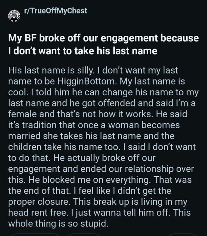 My BF broke off our engagement because I don't want to take his last name His last name is silly. I don't want my last name to be HigginBottom. My last name is cool. I told him he can change his name to my last name and he got offended and said I'm a female and that's not how it works. He said it's tradition that once a woman becomes married she takes his last name and the children take his name too. I said I don't want to do that. He actually broke off our engagement and ended our relationship over this. He blocked me on everything. That was the end of that. I feel like I didn't get the proper closure. This break up is living in my head rent free. I just wanna tell him off. This whole thing is so stupid.