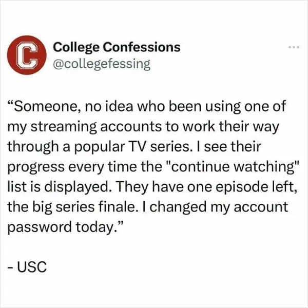 "Someone, no idea who been using one of my streaming accounts to work their way through a popular TV series. I see their progress every time the "continue watching" list is displayed. They have one episode left, the big series finale. I changed my account password today."