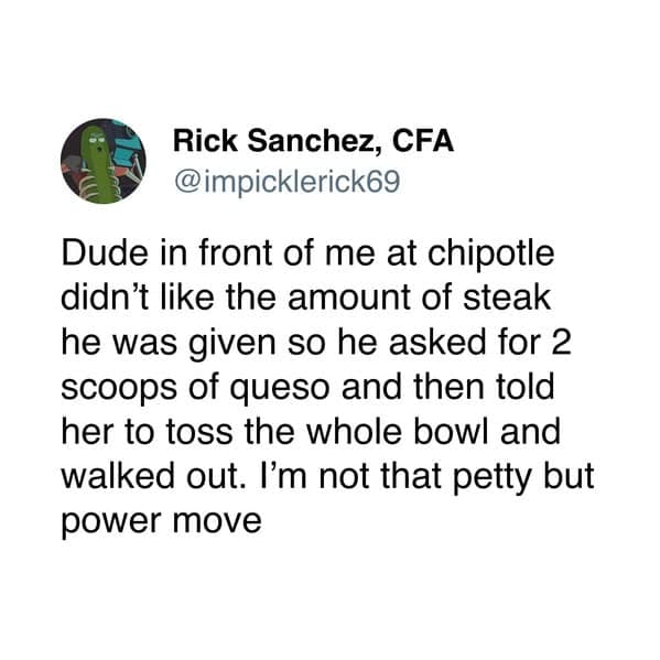 Dude in front of me at chipotle didn't like the amount of steak he was given so he asked for 2 scoops of queso and then told her to toss the whole bowl and walked out. I'm not that petty but power move