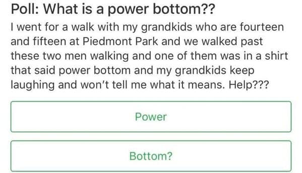 I went for a walk with my grandkids who are fourteen and fifteen at Piedmont Park and we walked past these two men walking and one of them was in a shirt that said power bottom and my grandkids keep laughing and won't tell me what it means. Help???