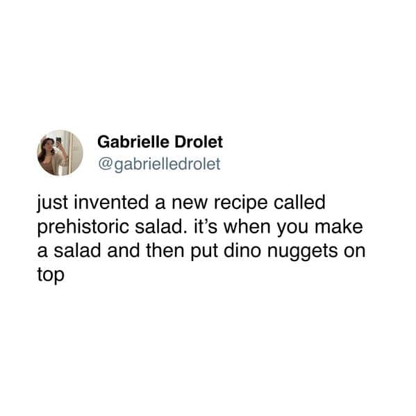 just invented a new recipe called prehistoric salad. it's when you make a salad and then put dino nuggets on top