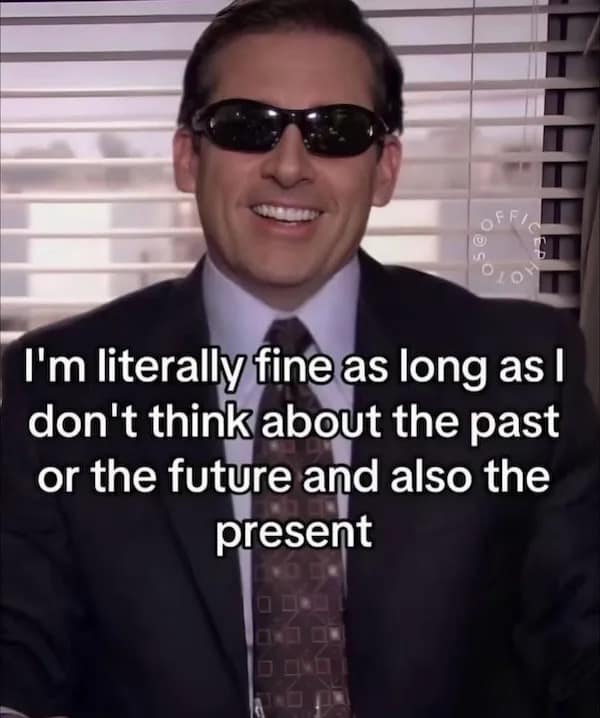I'm literally fine as long as I don't think about the past or the future and also the present