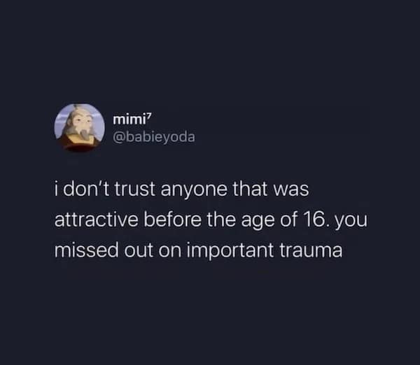 i don't trust anyone that was attractive before the age of 16. you missed out on important trauma
