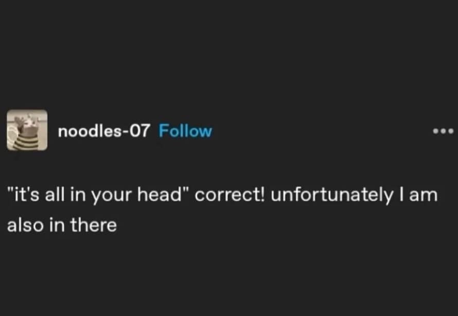 "it's all in your head" correct! unfortunately I am also in there