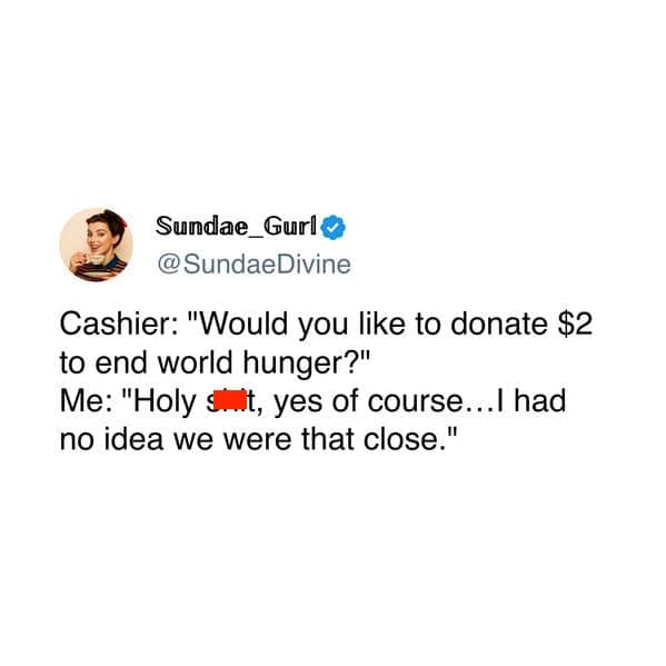 Cashier: "Would you like to donate $2 to end world hunger?" Me: "Holy, yes of course... I had no idea we were that close."