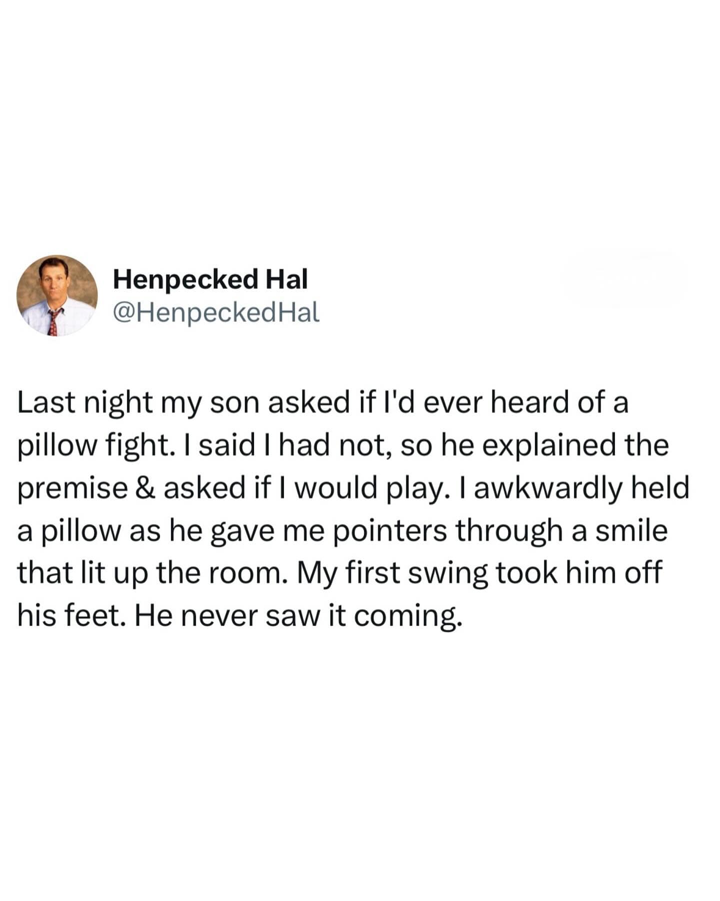 Last night my son asked if l'd ever heard of a pillow fight. I said I had not, so he explained the premise & asked if I would play. I awkwardly held a pillow as he gave me pointers through a smile that lit up the room. My first swing took him off his feet. He never saw it coming.