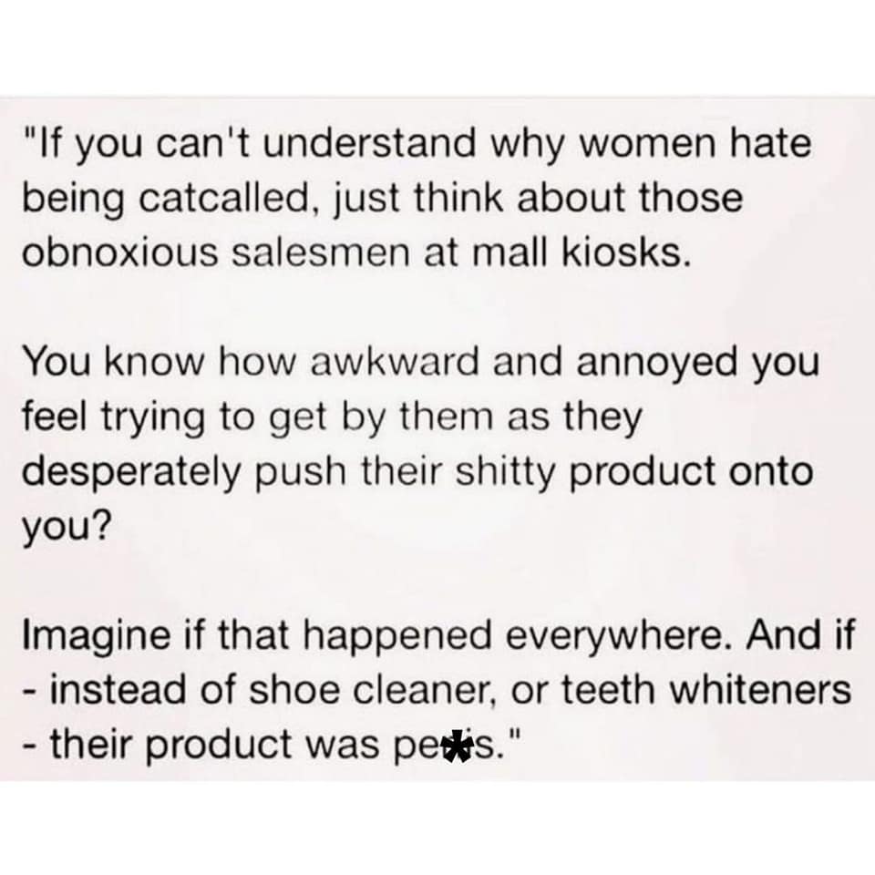 "If you can't understand why women hate being catcalled, just think about those obnoxious salesmen at mall kiosks. You know how awkward and annoyed you feel trying to get by them as they desperately push their shitty product onto you? Imagine if that happened everywhere. And if - instead of shoe cleaner, or teeth whiteners - their product was