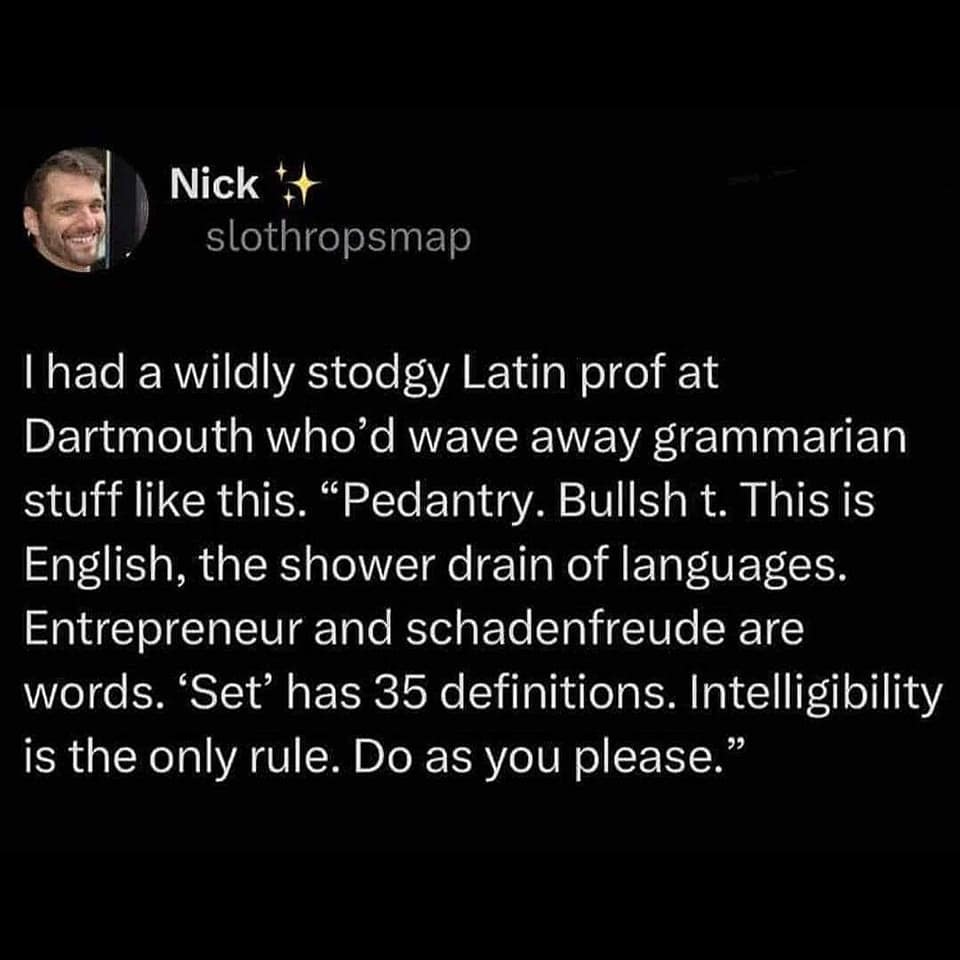 I had a wildly stodgy Latin prof at Dartmouth who'd wave away grammarian stuff like this. "Pedantry. Bullsh t. This is English, the shower drain of languages. Entrepreneur and schadenfreude are words. 'Set' has 35 definitions. Intelligibility is the only rule. Do as you please."