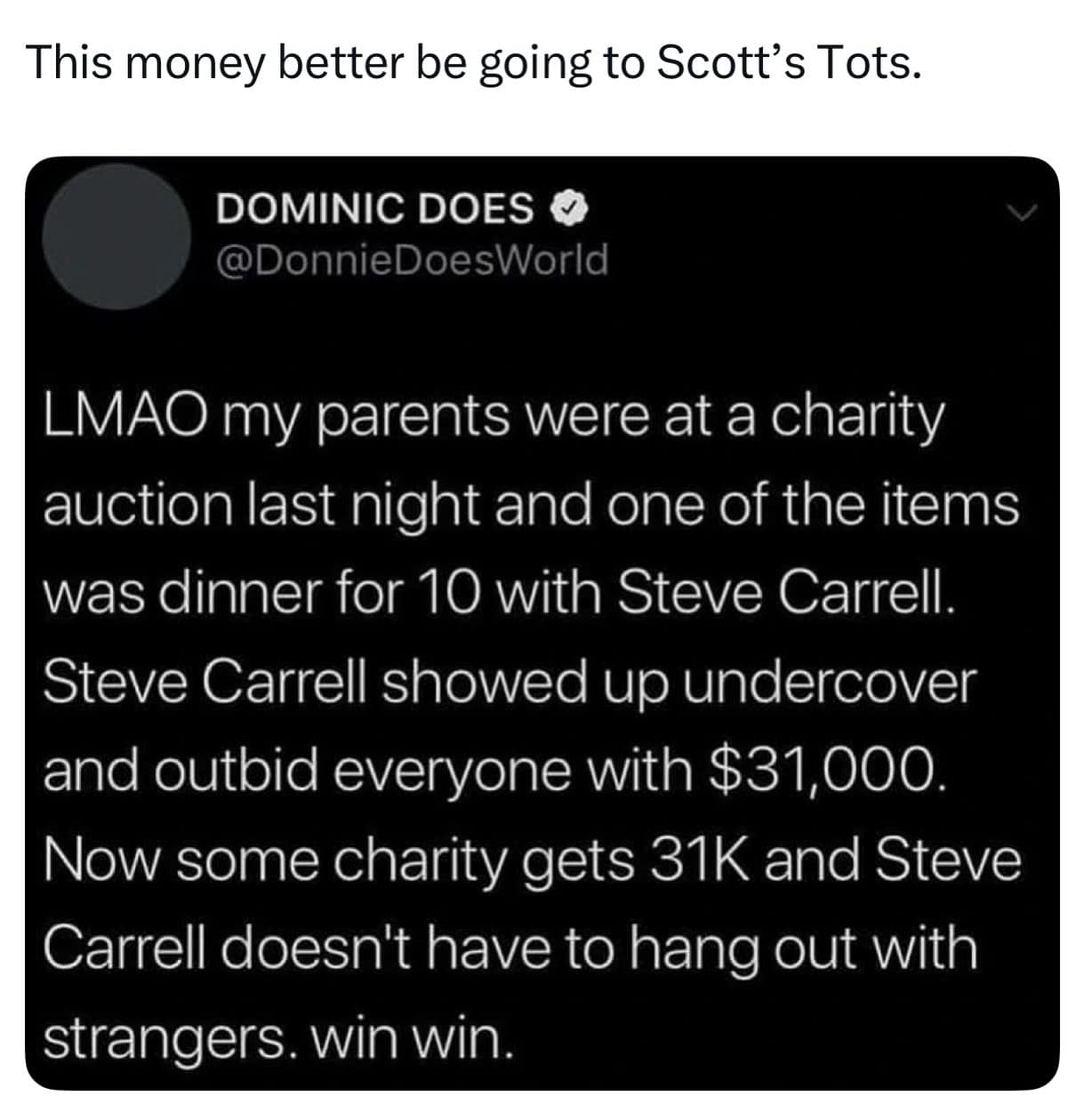 LMAO my parents were at a charity auction last night and one of the items was dinner for 10 with Steve Carrell. Steve Carrell showed up undercover and outbid everyone with $31,000. Now some charity gets 31K and Steve Carrell doesn't have to hang out with strangers. win