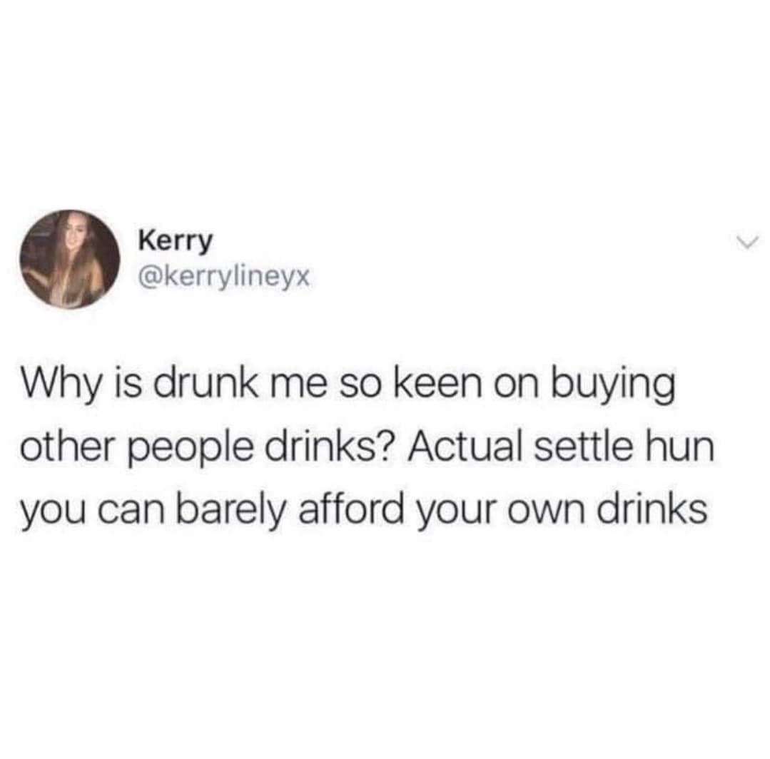 Why is drunk me so keen on buying other people drinks? Actual settle hun you can barely afford your own drinks