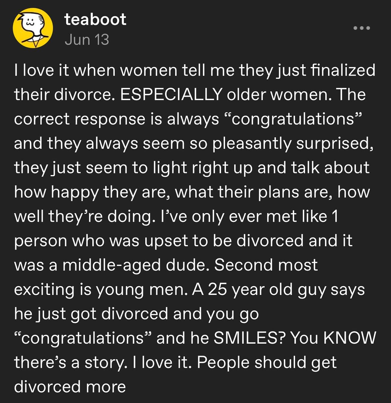 Ilove it when women tell me they just finalized their divorce. ESPECIALLY older women. The correct response is always "congratulations" and they always seem so pleasantly surprised, they just seem to light right up and talk about how happy they are, what their plans are, how well they're doing. I've only ever met like 1 person who was upset to be divorced and it was a middle-aged dude. Second most exciting is young men. A 25 year old guy says he just got divorced and you go "congratulations" and he SMILES? You KNOW there's a story. I love it. People should get divorced more