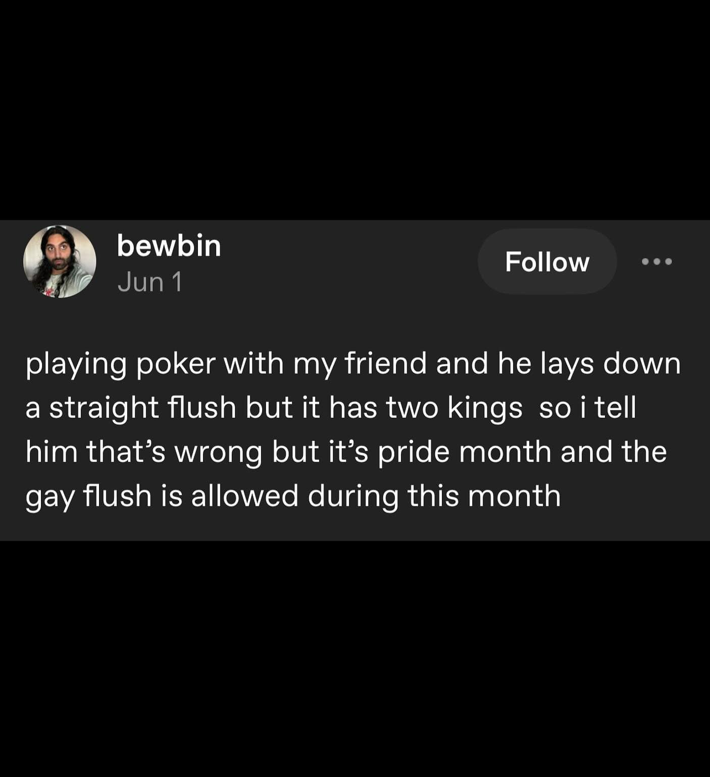 playing poker with my friend and he lays down a straight flush but it has two kings so i tell him that's wrong but it's pride month and the gay flush is allowed during this month