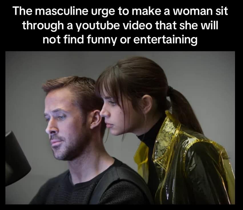 The masculine urge to make a woman sit through a youtube video that she will not find funny or entertaining