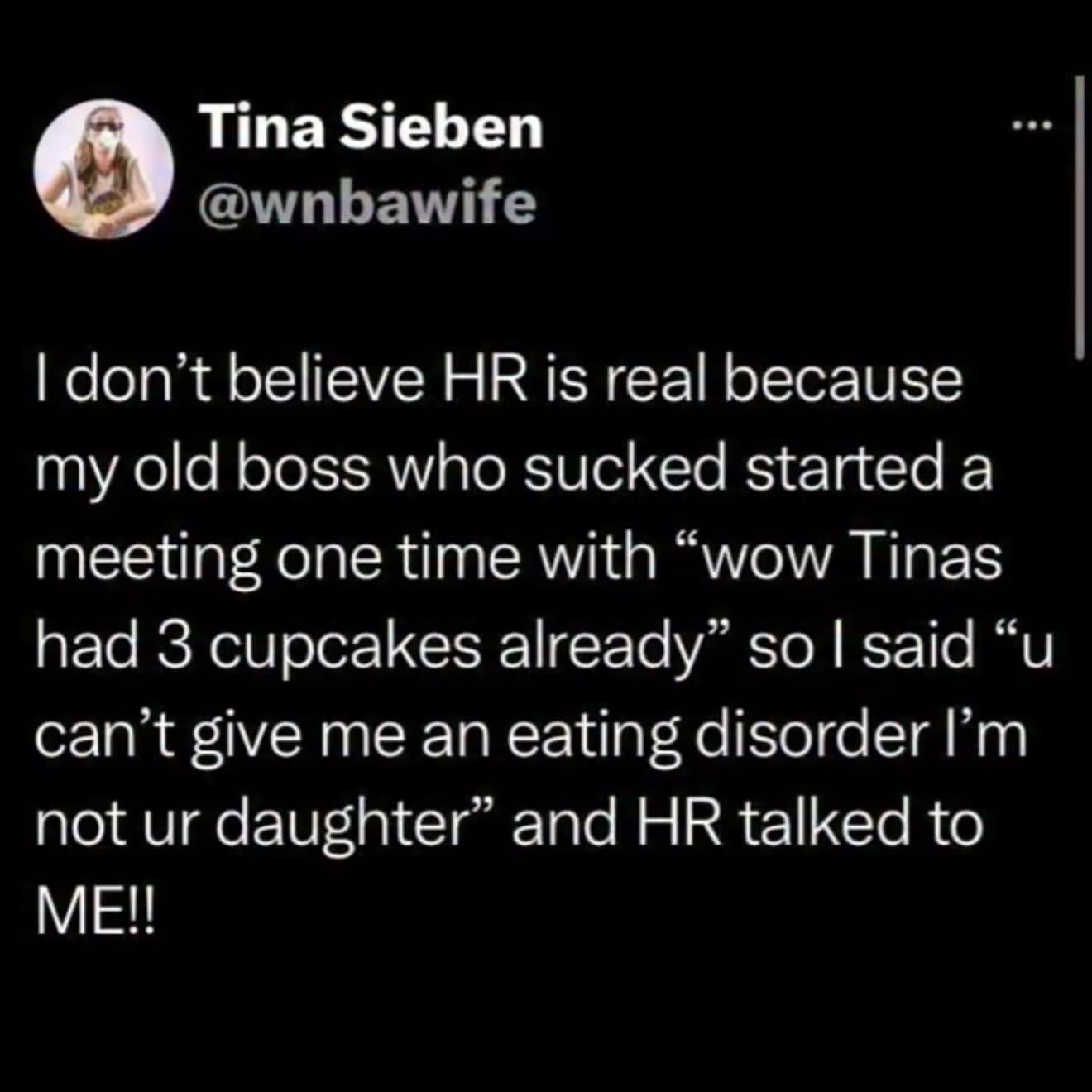 I don't believe HR is real because my old boss who sucked started a meeting one time with "wow Tinas had 3 cupcakes already" so I said "u can't give me an eating disorder I'm not ur daughter" and HR talked to ME!!