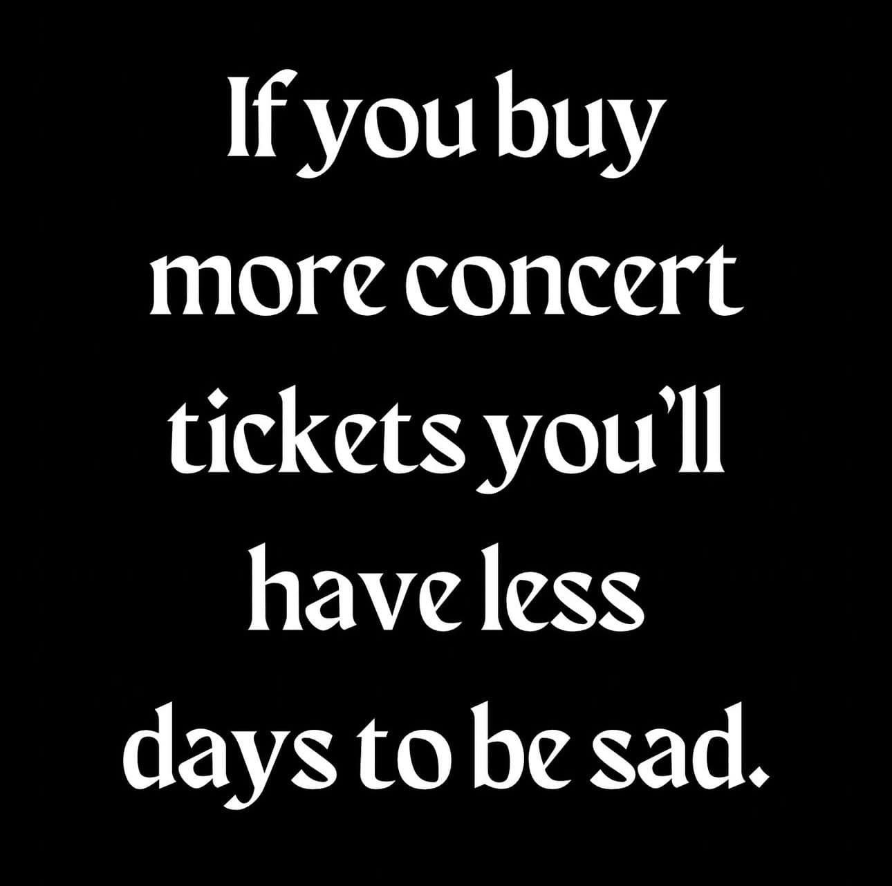 If you buy more concert tickets you'll haveless days to be sad.
