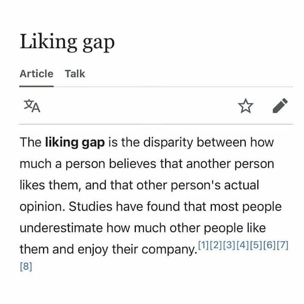 The liking gap is the disparity between how much a person believes that another person likes them, and that other person's actual opinion. Studies have found that most people underestimate how much other people like them and enjoy their company.