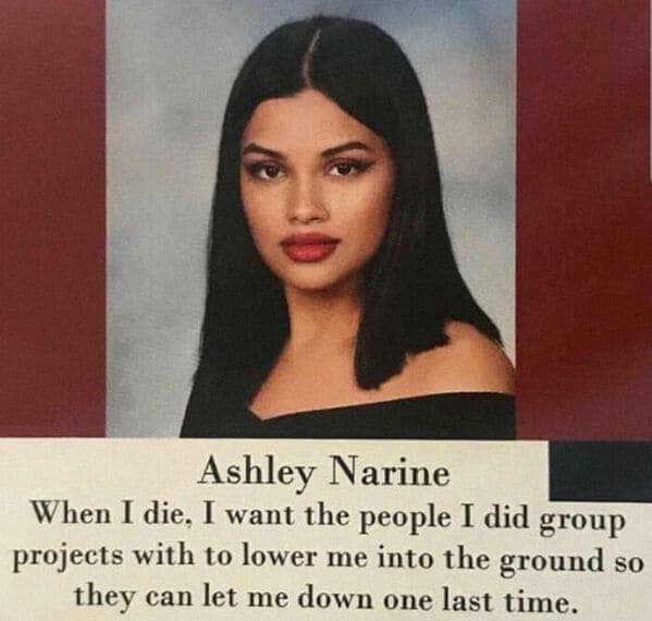 Ashley Narine When I die, I want the people I did group projects with to lower me into the ground so they can let me down one last time.