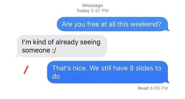 Are you free at all this weekend? I'm kind of already seeing someone :/ That's nice. We still have 8 slides to do