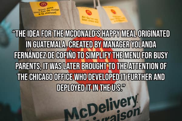 "THE IDEA FOR THE MCDONALD'S HAPPY MEAL ORIGINATED IN GUATEMALA. CREATED BY MANAGER YOLANDA FERNÁNDEZ DE COFIÑO TO SIMPLIFY THE MENU FOR BUSY PARENTS, IT WAS LATER BROUGHT TO THE ATTENTION OF THE CHICAGO OFFICE WHO DEVELOPED IT FURTHER AND DEPLOYED IT IN THE U.S.