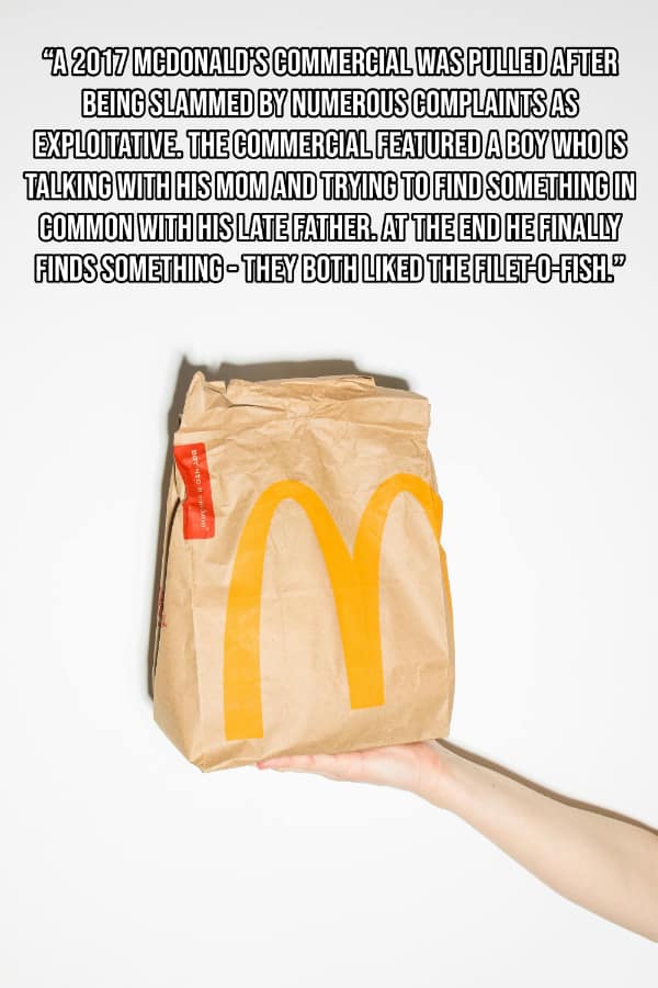'A 2017 MCDONALD'S COMMERGIAL WAS PULLED AFTER BEING SLAMMED BY NUMEROUS COMPLAINTS AS EXPLOITATIVE. THE COMMERCIAL FEATURED A BOY WHO IS TALKING WITH HIS MOM AND TRYING TO FIND SOMETHING IN COMMON WITH HIS LATE FATHER. AT THE END HE FINALLY FINDS SOMETHING - THEY BOTH LIKED THE FILET-O-FISH®