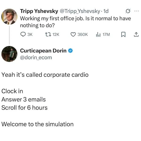 Tripp Yshevsky @Tripp Yshevsky • 1d Working my first office job. Is it normal to have nothing to do? О зк t? 12K • 360K thi 17M | Curticapean Dorin © @dorin_ecom Yeah it's called corporate cardio Clock in Answer 3 emails Scroll for 6 hours Welcome to the simulation