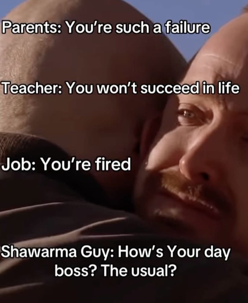 Parents: You're such a failure Teacher: You won't succeed in life Job: You're fired Shawarma Guy: How's Your day boss? The usual?