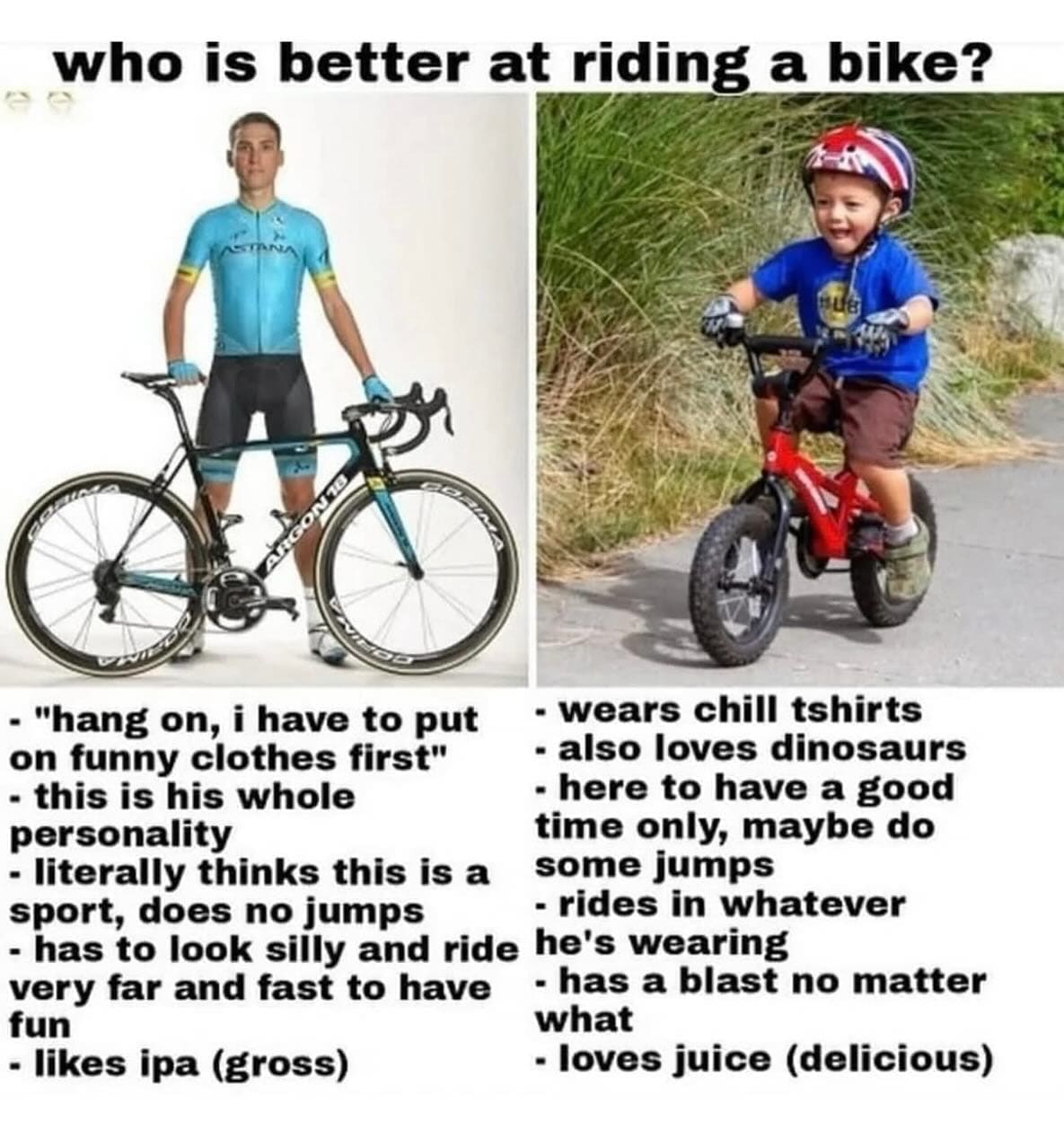 who is better at riding a bike? - "hang on, i have to put - wears chill tshirts on funny clothes first" - also loves dinosaurs - this is his whole - here to have a good personality time only, maybe do - literally thinks this is a some jumps sport, does no jumps - rides in whatever - has to look silly and ride he's wearing very far and fast to have - has a blast no matter fun what - likes ipa (gross) - loves juice (delicious)