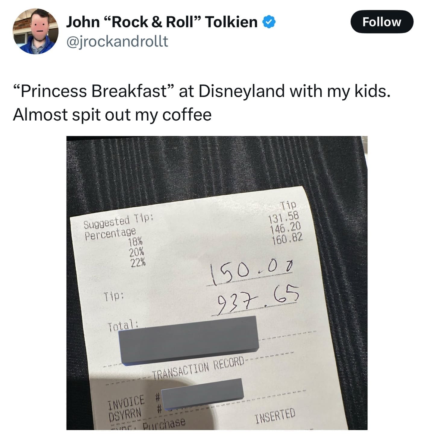 John "Rock & Roll" Tolkien @jrockandrollt Follow "Princess Breakfast" at Disneyland with my kids. Almost spit out my coffee Suggested Tip: Percentage 18% 20% 22% Tip: Total: Tip 131,58 146.20 160.82 50.00 937.65 TRANSACTION RECORD- INVOICE DSYRRN purchase INSERTED