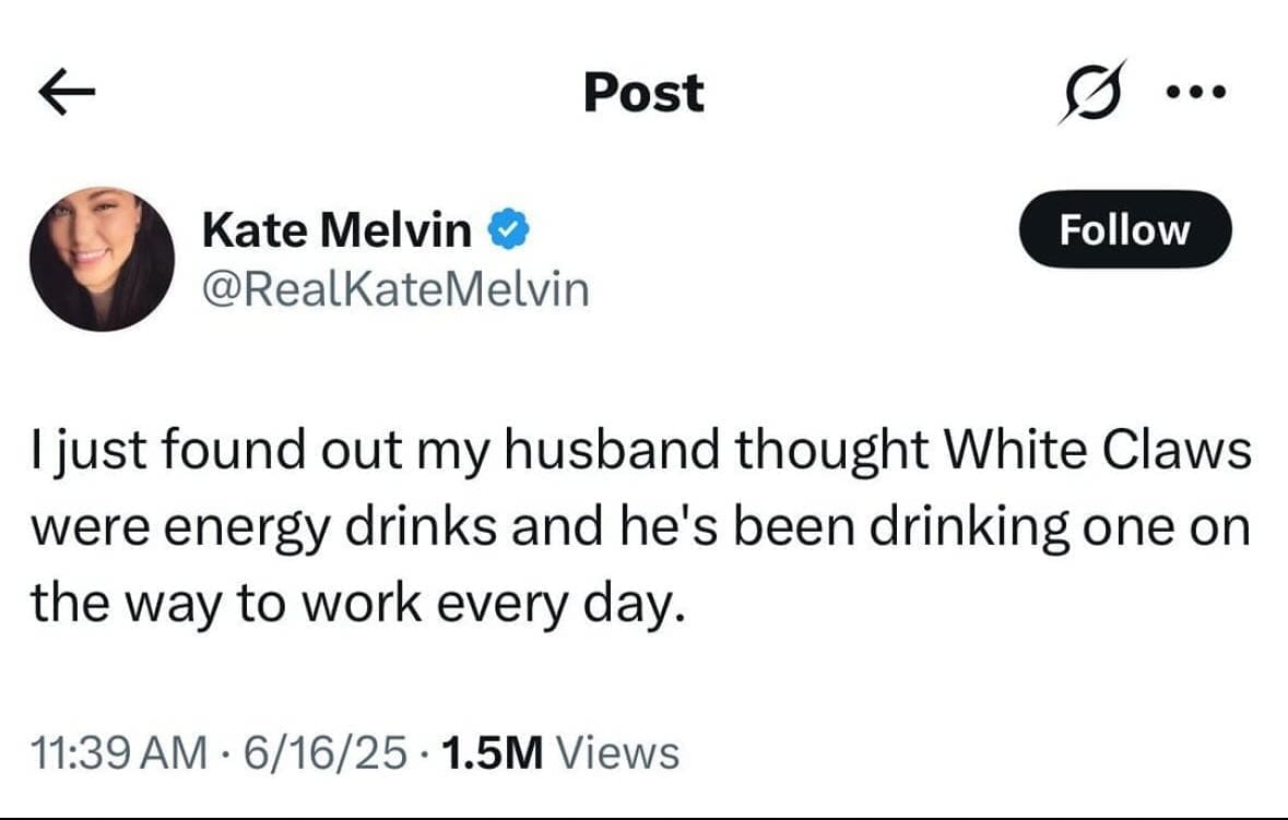 Post Kate Melvin v @RealKateMelvin Follow I just found out my husband thought White Claws were energy drinks and he's been drinking one on the way to work every day. 11:39 AM • 6/16/25 • 1.5M Views
