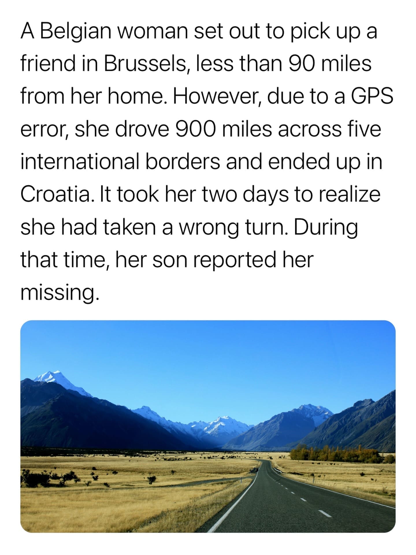 A Belgian woman set out to pick up a friend in Brussels, less than 90 miles from her home. However, due to a GPS error, she drove 900 miles across five international borders and ended up in Croatia. It took her two days to realize she had taken a wrong turn. During that time, her son reported her missing.