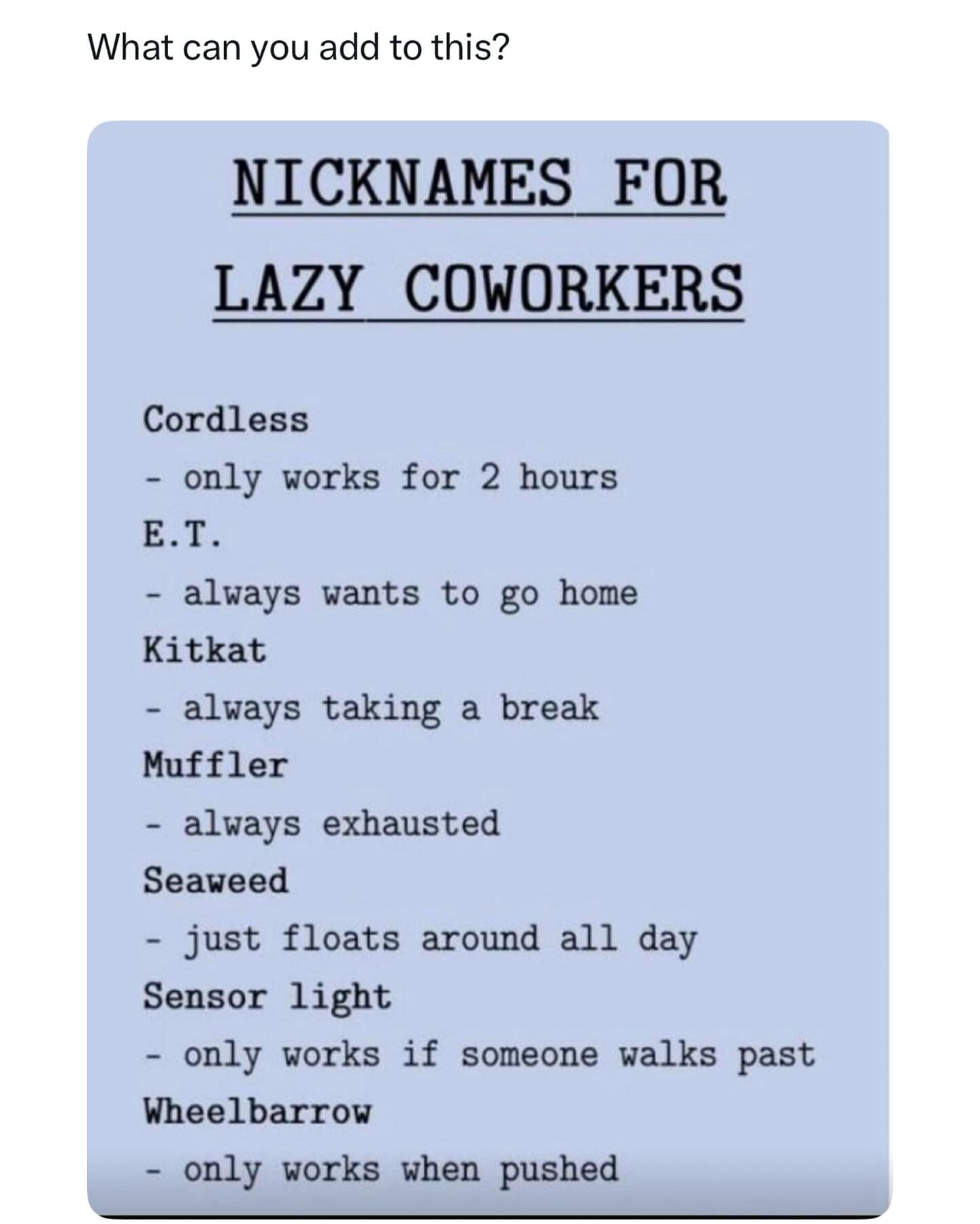 What can you add to this? NICKNAMES FOR LAZY COWORKERS Cordless - only works for 2 hours E.T. - always wants to go home Kitkat - always taking a break Muffler - always exhausted Seaweed - just floats around all day Sensor light - only works if someone walks past Wheelbarrow - only works when pushed
