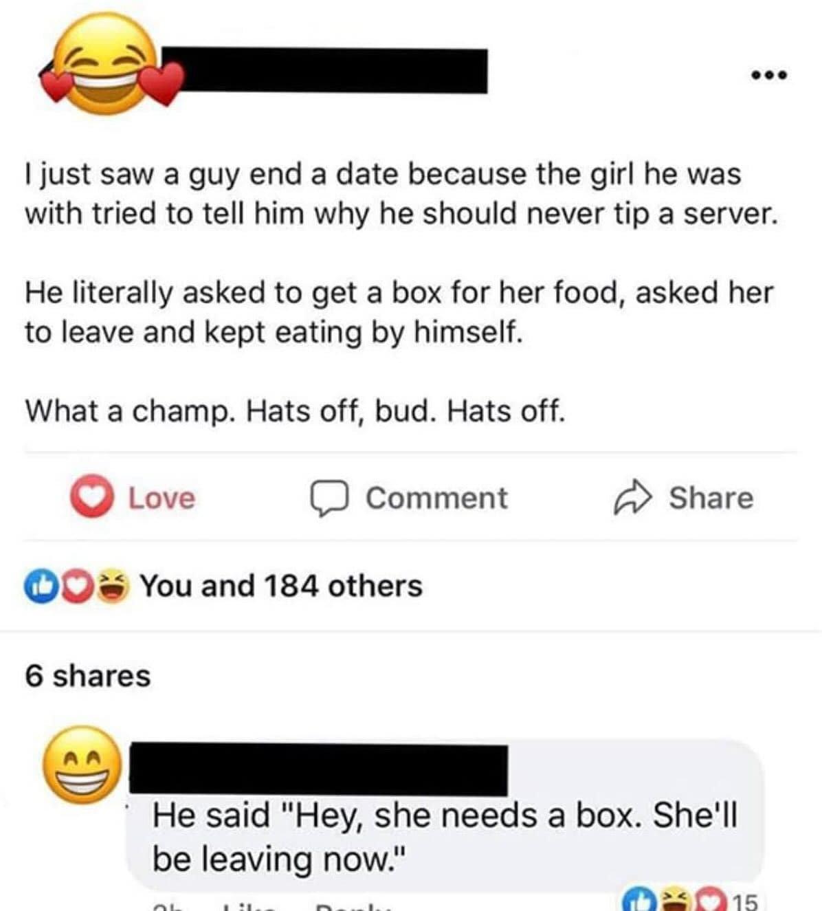 • I just saw a guy end a date because the girl he was with tried to tell him why he should never tip a server. He literally asked to get a box for her food, asked her to leave and kept eating by himself. What a champ. Hats off, bud. Hats off. © Love © Comment DO% You and 184 others 6 shares Share He said "Hey, she needs a box. She'll be leaving now." AIL